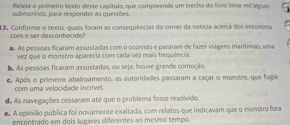 Releia o primeiro texto deste capítulo, que compreende um trecho do livro Vinte mil léguas
submarinas, para responder às questões.
13. Conforme o texto, quais foram as consequências do correr da notícia acerca dos encontros
com o ser desconhecido?
a. As pessoas ficaram assustadas com o ocorrido e pararam de fazer viagens marítimas, uma
vez que o monstro aparecia com cada vez mais frequência.
b. As pessoas ficaram assustadas, ou seja, houve grande comoção.
c Após o primeiro abalroamento, as autoridades passaram a caçar o monstro, que fugia
com uma velocidade incrível.
d As navegações cessaram até que o problema fosse resolvido.
e. A opinião pública foi novamente exaltada, com relatos que indicavam que o monstro fora
encontrado em dois lugares diferentes ao mesmo tempo.