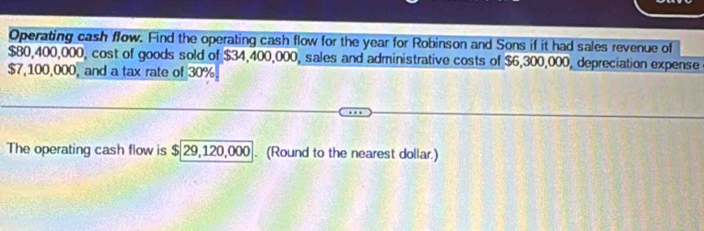 Operating cash flow. Find the operating cash flow for the year for Robinson and Sons if it had sales revenue of
$80,400,000, cost of goods sold of $34,400,000, sales and administrative costs of $6,300,000, depreciation expense
$7,100,000, and a tax rate of 30%
The operating cash flow is $ 29,120,000. (Round to the nearest dollar.)