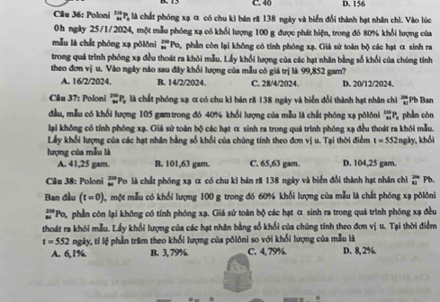 C. 40 D. 156
Câu 36: Poloni _overleftrightarrow MP_ 2π /6 P_ 2π /3  àlà chất phóng xạ α có chu kì bán ră 138 ngày và biển đổi thành hạt nhân chì. Vào lúc
0h ngày 25/1/2024, một mẫu phóng xạ có khổi lượng 100 g được phát hiện, trong đó 80% khổi lượng của
mẫu là chất phóng xạ pôlôni _M^((250)Po_1) 9, phần còn lại không có tính phóng xạ. Giả sử toàn bộ các hạt α sinh ra
trong quá trình phóng xạ đều thoát ra khỏi mẫu. Lấy khối lượng của các hạt nhân bằng số khối của chúng tỉnh
theo đơn vị u. Vào ngày nào sau đây khối lượng của mẫu có giá trị là 99,852 gam?
A. 16/2/2024. B. 14/2/2024. C. 28/4/2024. D. 20/12/2024.
Cău 37: Poloni _M^((2m)P_0) là chất phóng xạ α có chu kì bán ră 138 ngày và biển đổi thành hạt nhân chỉ 10 an
đầu, mẫu có khổi lượng 105 gamtrong đó 40% khổi lượng của mẫu là chất phóng xạ pôlôni _(84)^(210)P phần còn
lại không có tính phóng xạ. Giả sử toàn bộ các hạt α sinh ra trong quá trình phóng xạ đều thoát ra khỏi mẫu.
Lấy khối lượng của các hạt nhân bằng số khối của chúng tính theo đơn vị u. Tại thời điểm t=552nghy khối
lượng của mẫu là
A. 41,25 gam. B. 101,63 gam. C. 65,63 gam. D. 104,25 gam.
Câu 38: Poloni beginarrayr 209 84endarray 'Po là chất phóng xạ α có chu kì bán ră 138 ngày và biển đổi thành hạt nhân chỉ  244/42  Pb.
Ban đầu (t=0) , một mẫu có khổi lượng 100 g trong đó 60% khối lượng của mẫu là chất phóng xạ pôlôni
beginarrayr 30 34endarray 'Po, phần còn lại không có tính phóng xạ. Giả sử toàn bộ các hạt α sinh ra trong quá trình phóng xạ đều
thoát ra khỏi mẫu. Lấy khối lượng của các hạt nhân bằng số khối của chúng tính theo đơn vị u. Tại thời điểm
t=552 ngày, tỉ lệ phần trăm theo khối lượng của põlôni so với khối lượng của mẫu là
A. 6,1%. B. 3, 79%. C. 4,79% D. 8, 2%.