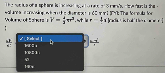 The radius of a sphere is increasing at a rate of 3 mm/s. How fast is the ·
volume increasing when the diameter is 60 mm? (FYI: The formula for
Volume of Sphere is V= 4/3 π r^3 , while r= 1/2 d [radius is half the diameter]
)
 dV/dt = [ Select ]
1600π
 mm^3/s 
10800π
52
160π