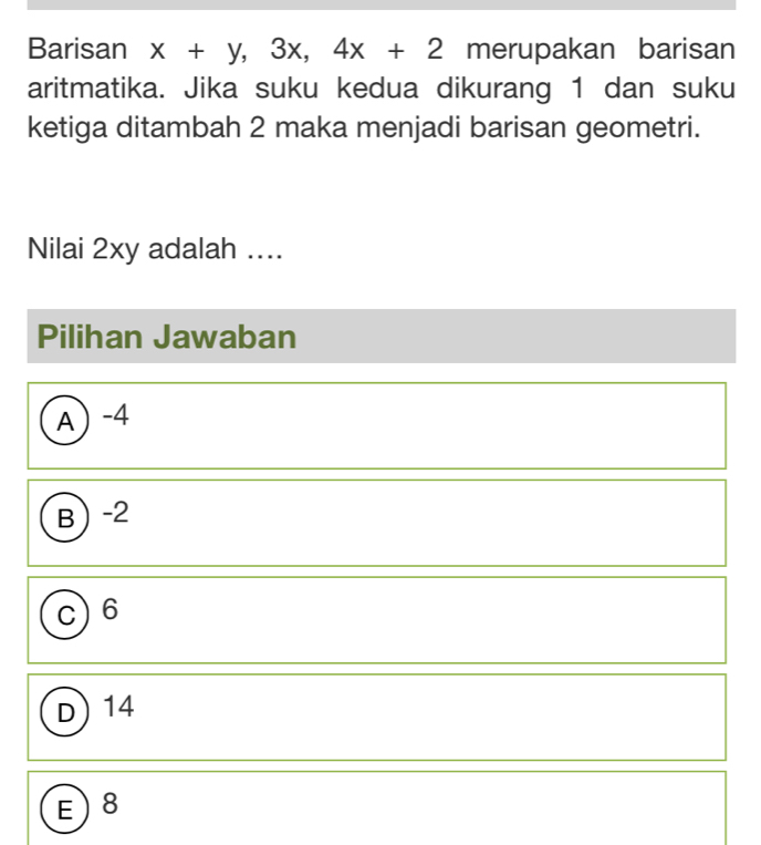 Barisan x+y, 3x, 4x+2 merupakan barisan
aritmatika. Jika suku kedua dikurang 1 dan suku
ketiga ditambah 2 maka menjadi barisan geometri.
Nilai 2xy adalah ....
Pilihan Jawaban
A -4
B -2
C 6
D) 14
E) 8