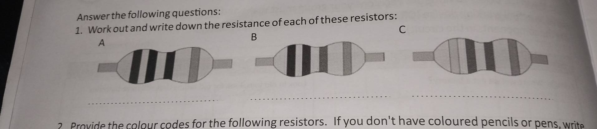 Answer the following questions: 
1. Work out and write down the resistance of each of these resistors: 
C 
B 
2 Provide the colour codes for the following resistors. If you don't have coloured pencils or pens, write