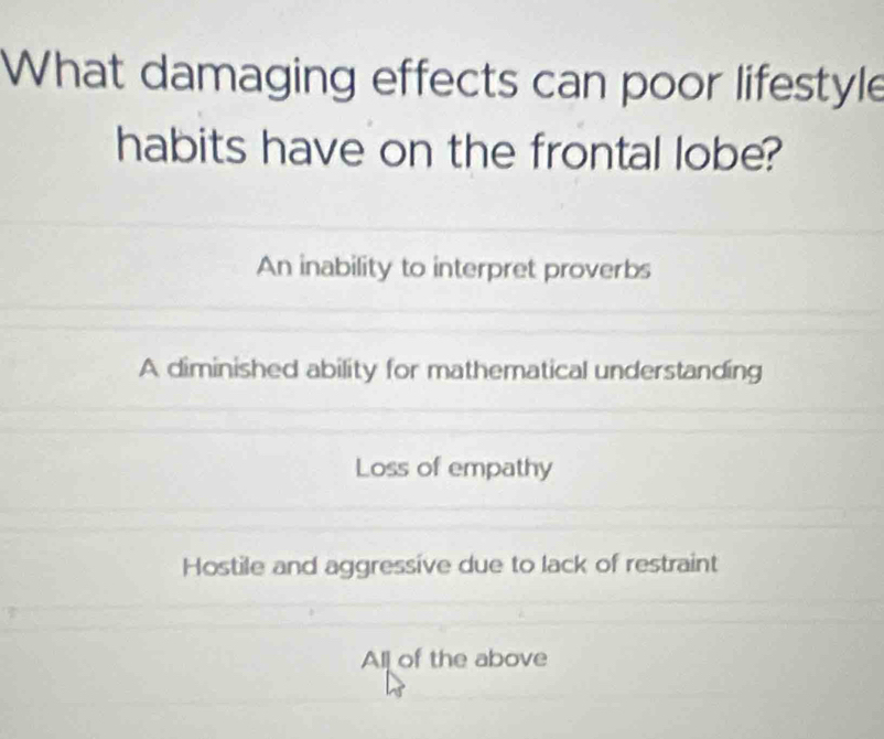 What damaging effects can poor lifestyle
habits have on the frontal lobe?
An inability to interpret proverbs
A diminished ability for mathematical understanding
Loss of empathy
Hostile and aggressive due to lack of restraint
All of the above