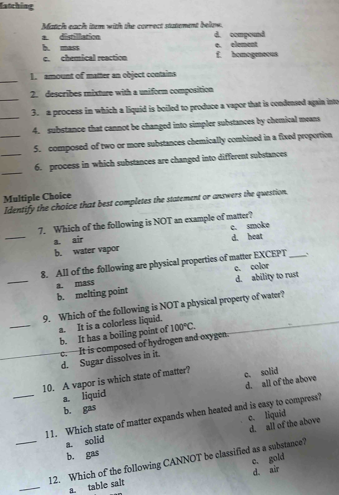 latching
Match each item with the correct statement below.
a distillation d. compound
b. mass e. element
c. chemical reaction
f. homogeneous
_1. amount of matter an object contains
_
2. describes rnixture with a uniform composition
3. a process in which a liquid is boiled to produce a vapor that is condensed again into
_4. substance that cannot be changed into simpler substances by chemical means
_5. composed of two or more substances chemically combined in a fixed proportion
_
_6. process in which substances are changed into different substances
Multiple Choice
Identify the choice that best completes the statement or answers the question.
_
7. Which of the following is NOT an example of matter?
a. air c. smoke
b. water vapor d. heat
_
8. All of the following are physical properties of matter EXCEPT_
a. mass c. color
d. ability to rust
b. melting point
_
9. Which of the following is NOT a physical property of water?
a. It is a colorless liquid.
b. It has a boiling point of 100°C.
_c. It is composed of hydrogen and oxygen.
d. Sugar dissolves in it.
_
10. A vapor is which state of matter?
d. all of the above
a. liquid c, solid
b. gas
11. Which state of matter expands when heated and is easy to compress?
c. liquid
d. all of the above
a. solid
b. gas
_12. Which of the following CANNOT be classified as a substance?
d. air
_
a. table salt c. gold