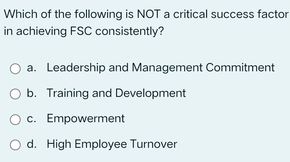 Which of the following is NOT a critical success factor
in achieving FSC consistently?
a. Leadership and Management Commitment
b. Training and Development
c. Empowerment
d. High Employee Turnover