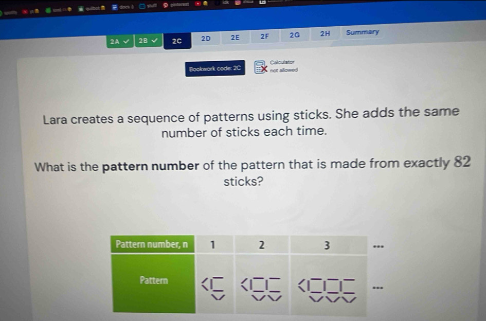 does :) 
2A 28 2C 2D 2E 2F 2G 2H Summary 
Calculator 
Bookwork code: 2C not allowed 
Lara creates a sequence of patterns using sticks. She adds the same 
number of sticks each time. 
What is the pattern number of the pattern that is made from exactly 82
sticks?