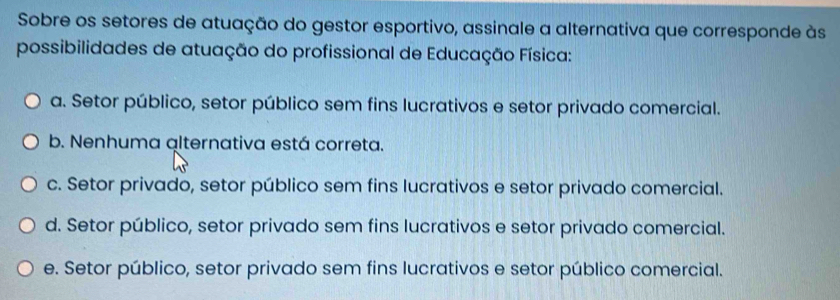 Sobre os setores de atuação do gestor esportivo, assinale a alternativa que corresponde às
possibilidades de atuação do profissional de Educação Física:
a. Setor público, setor público sem fins lucrativos e setor privado comercial.
b. Nenhuma alternativa está correta.
c. Setor privado, setor público sem fins lucrativos e setor privado comercial.
d. Setor público, setor privado sem fins lucrativos e setor privado comercial.
e. Setor público, setor privado sem fins lucrativos e setor público comercial.