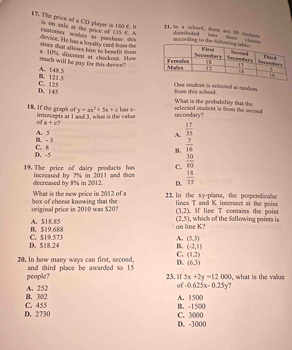 The price of a CD player is 180 €. It 21. In a school, there are 80 students
is on sale at the price of 135 €. A
distributed into three clas
according to th
customer wishes to purchase this
device. He has a loyalty card from the
store that allows him to benefit from
a 10% discount at checkout. How
much will he pay for this device?
A. 148.5
B. 121.5
C. 125
One student is selected at random
D. 145 from this school.
What is the probability that the
18. If the graph of y=ax^2+5x+c has x -
selected student is from the second
intercepts at 1 and 3, what is the value secondary?
of a+c ?
A. 5 A.  17/35 
B. - 3
C. 8
B.  7/16 
D. -5
19. The price of dairy products has C.  30/80 
increased by 7% in 2011 and then
decreased by 8% in 2012. D.  18/35 
What is the new price in 2012 of a 22. In the xy -plane, the perpendicular
box of cheese knowing that the lines T and K intersect at the point
original price in 2010 was $20? . If line T contains the point
(3,2)
A. $18.85
(2,5) , which of the following points is
B. $19.688 on line K?
C. $19.573 A. (5,3)
D. $18.24 B. (-2,1)
C. (1,2)
20. In how many ways can first, second,
D. (6,3)
and third place be awarded to 15
people? 23. If 5x+2y=12000 , what is the value
A. 252 of -0.625x-0.25y ?
B. 302 A. 1500
C. 455 B. -1500
D. 2730 C. 3000
D. -3000