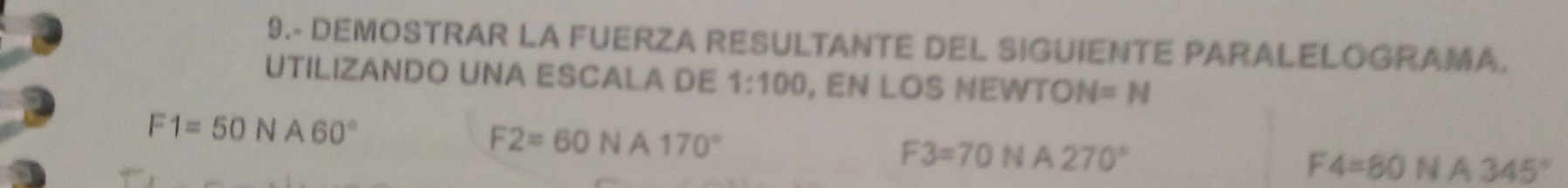 9.- DEMOSTRAR LA FUERZA RESULTANTE DEL SIGUIENTE PARALELOGRAMA. 
UTILIZANDO UNA ESCALA DE 1:100 , EN LOS NEWTO N=N
F1=50NA60°
F2=60NA170°
F3=70NA270°
F4=80 N A 345°