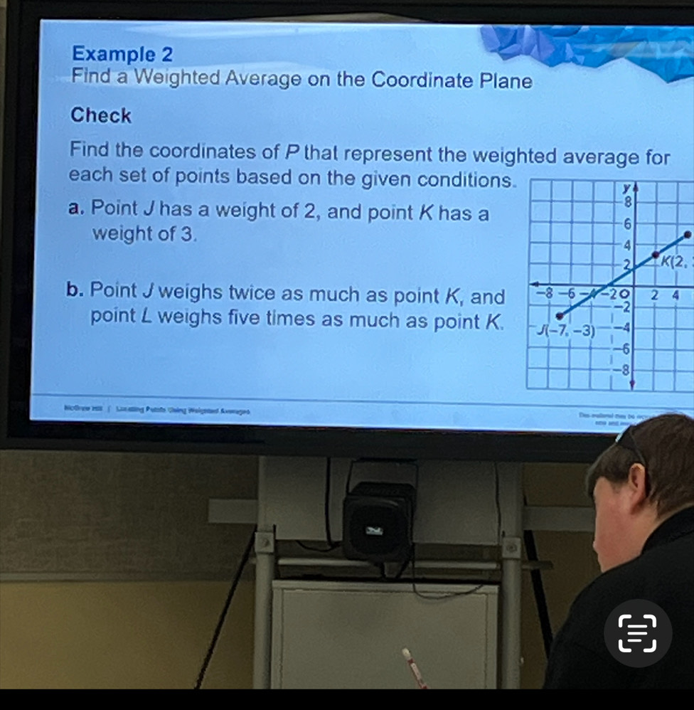 Example 2
Find a Weighted Average on the Coordinate Plane
Check
Find the coordinates of P that represent the weighted average for
each set of points based on the given conditions.
a. Point J has a weight of 2, and point K has a
weight of 3.
K(2,
b. Point J weighs twice as much as point K, and 
point L weighs five times as much as point K. 
Nictee ess ( Lunatting Putsto Going Weigsted Averege