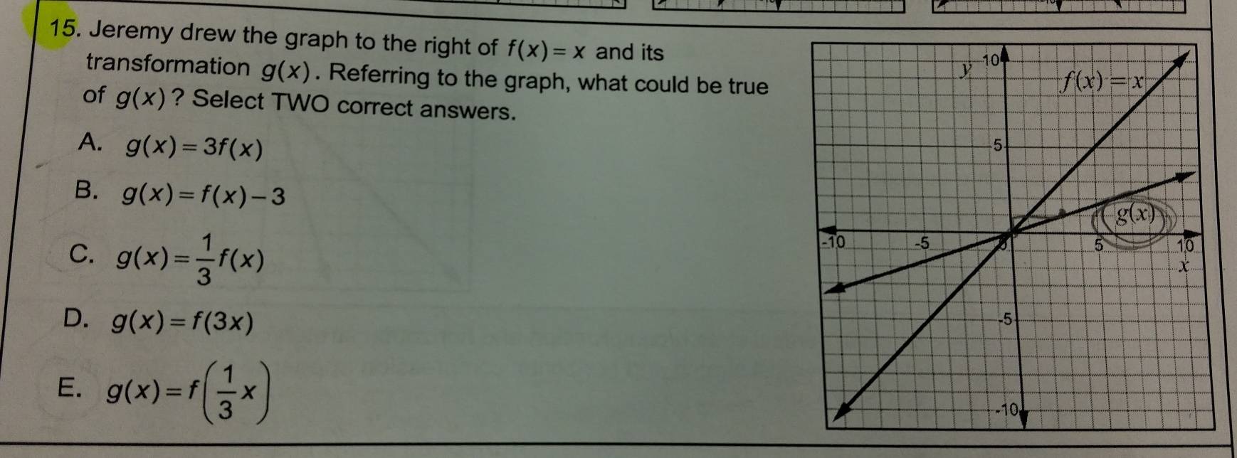 Jeremy drew the graph to the right of f(x)=x and its
transformation g(x). Referring to the graph, what could be true 
of g(x) ? Select TWO correct answers.
A. g(x)=3f(x)
B. g(x)=f(x)-3
C. g(x)= 1/3 f(x)
D. g(x)=f(3x)
E. g(x)=f( 1/3 x)