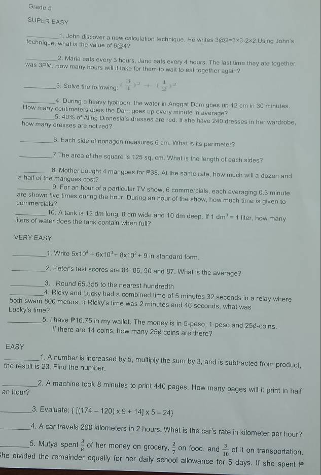 Grade 5
SUPER EASY
_1. John discover a new calculation technique. He writes 3@2=3* 3-2* 2
technique, what is the value of 6@4? Using John's
_2. Maria eats every 3 hours, Jane eats every 4 hours. The last time they ate together
was 3PM. How many hours will it take for them to wait to eat together again?
_3. Solve the following ( 3/4 )^2+( 1/2 )^2
_4. During a heavy typhoon, the water in Anggat Dam goes up 12 cm in 30 minutes.
How many centimeters does the Dam goes up every minute in average?
_5. 40% of Aling Dionesia's dresses are red. If she have 240 dresses in her wardrobe,
how many dresses are not red?
_6. Each side of nonagon measures 6 cm. What is its perimeter?
_7 The area of the square is 125 sq. cm. What is the length of each sides?
_8. Mother bought 4 mangoes for P38. At the same rate, how much will a dozen and
a half of the mangoes cost?
_9. For an hour of a particular TV show, 6 commercials, each averaging 0.3 minute
are shown five times during the hour. During an hour of the show, how much time is given to
commercials?
_10. A tank is 12 dm long, 8 dm wide and 10 dm deep. If 1dm^3=1 liter, how many
liters of water does the tank contain when full?
VERY EASY
_1. Write 5* 10^4+6* 10^3+8* 10^2+9 in standard form.
_2. Peter's test scores are 84, 86, 90 and 87. What is the average?
_3. . Round 65.355 to the nearest hundredth
_4. Ricky and Lucky had a combined time of 5 minutes 32 seconds in a relay where
both swam 800 meters. If Ricky's time was 2 minutes and 46 seconds, what was
Lucky's time?
_5. I have P16.75 in my wallet. The money is in 5-peso, 1-peso and 25¢-coins.
If there are 14 coins, how many 25¢ coins are there?
EASY
_1. A number is increased by 5, multiply the sum by 3, and is subtracted from product,
the result is 23. Find the number.
_2. A machine took 8 minutes to print 440 pages. How many pages will it print in half
an hour?
__3. Evaluate:  [(174-120)* 9+14]* 5-24
_4. A car travels 200 kilometers in 2 hours. What is the car's rate in kilometer per hour?
_5. Mutya spent  3/8  of her money on grocery,  2/7  on food, and  3/10  of it on transportation.
She divided the remainder equally for her daily school allowance for 5 days. If she spent P