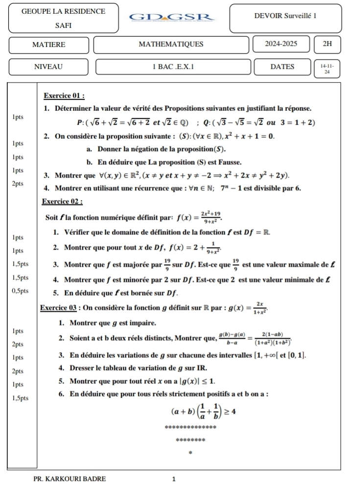 GEOUPE LA RESIDENCE DEVOIR Surveillé 1
GDGSR
SAFI
MATIERE MATHEMATIQUES 2024-2025 2H
NIVEAU 1 BAC .E.X.1 DATES 14-11-
24
Exercice 01 :
1. Déterminer la valeur de vérité des Propositions suivantes en justifiant la réponse.
1pts
P: (sqrt(6)+sqrt(2)=sqrt(6+2) et sqrt(2)∈ Q);Q:(sqrt(3)-sqrt(5)=sqrt(2) ou 3=1+2)
2. On considère la proposition suivante : (S): (forall x∈ R),x^2+x+1=0.
1pts
a. Donner la négation de la proposition(S).
1pts
b. En déduire que La proposition (S) est Fausse.
lpts 3. Montrer que forall (x,y)∈ R^2,(x!= y etx+y!= -2Rightarrow x^2+2x!= y^2+2y).
2pts 4. Montrer en utilisant une récurrence que : forall n∈ N;7^n-1 est divisible par 6.
Exercice 02 :
Soit É la fonction numérique définit par: f(x)= (2x^2+19)/9+x^2 .
1. Vérifier que le domaine de définition de la fonction ƒ est Df=R.
1pts
1pts 2. Montrer que pour tout x de Df, f(x)=2+ 1/9+x^2 .
1,5pts 3. Montrer que fest majorée par  19/9  sur D f. Est-ce que  19/9  est une valeur maximale de £
1,5pts 4. Montrer que f est minorée par 2 sur Df. Est-ce que 2 est une valeur minimale de £
0,5pts 5. En déduire que f est bornée sur Df.
Exercice 03 : On considère la fonction g définit sur R par : g(x)= 2x/1+x^2 .
1. Montrer que g est impaire.
1pts
2. Soient a et b deux réels distincts, Montrer que,  (g(b)-g(a))/b-a = (2(1-ab))/(1+a^2)(1+b^2) .
2pts
1pts 3. En déduire les variations de g sur chacune des intervalles [1,+∈fty [ e [0,1].
2pts
4. Dresser le tableau de variation de g sur IR.
1pts 5. Montrer que pour tout réel x on a |g(x)|≤ 1.
1,5pts 6. En déduire que pour tous réels strictement positifs a et b on a :
(a+b)( 1/a + 1/b )≥ 4
******
PR. KARKOURI BADRE 1