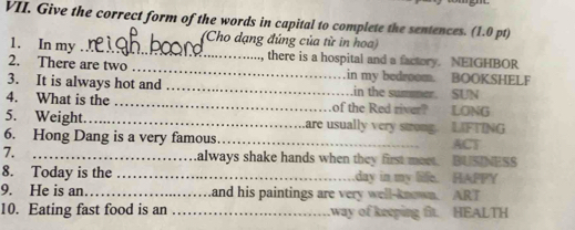 Give the correct form of the words in capital to complete the sentences. (1.0 pt) 
(Cho dạng đúng của từ in hoa) 
1. In my _, there is a hospital and a factory. NEIGHBOR 
2. There are two _.in my bedroom. BOOKSHELF 
3. It is always hot and _in the summer. SUN 
4. What is the _of the Red river? LONG 
5. Weight._ are usually very stong. LIFTING 
6. Hong Dang is a very famous _ACT 
7. _always shake hands when they first meet. BUSINESS 
8. Today is the _day in my life. HAPPY 
9. He is an._ and his paintings are very well-known. ART 
10. Eating fast food is an _.way of keeping fit. HEALTH