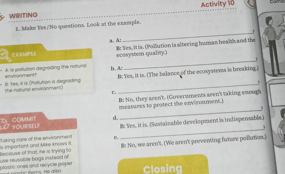 Activity 10 Comic
WRITING
1. Make Yes/No questions. Look at the example.
_?
a. A:
EXAMPLE B: Yes, it is. (Pollution is altering human health and the
ecosystem quality.)
_?
A: Is pollution degrading the natural b. A:
environment?
B: Yes, it is (Pollution is degrading B: Yes, it is. (The balance of the ecosystems is breaking.)
__?
the natural environment)
C.
B: No, they aren't. (Governments aren't taking enough
measures to protect the environment.)
COMMIT _?
d.
YOURSELF
B: Yes, it is. (Sustainable development is indispensable.)
?
Taking care of the environment
e.
_
is important and Mike knows it.
Because of that, he is trying to B: No, we aren't. (We aren't preventing future pollution.)
use reusable bags instead of
plastic ones and recycle paper
Closing