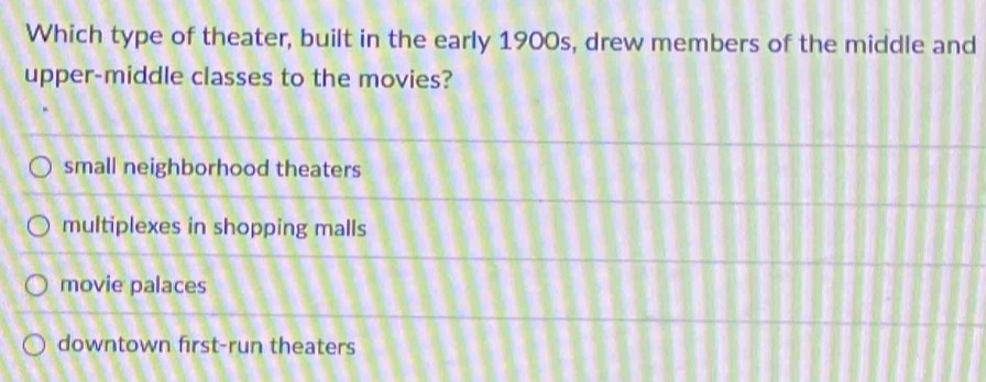 Which type of theater, built in the early 1900s, drew members of the middle and
upper-middle classes to the movies?
small neighborhood theaters
multiplexes in shopping malls
movie palaces
downtown first-run theaters