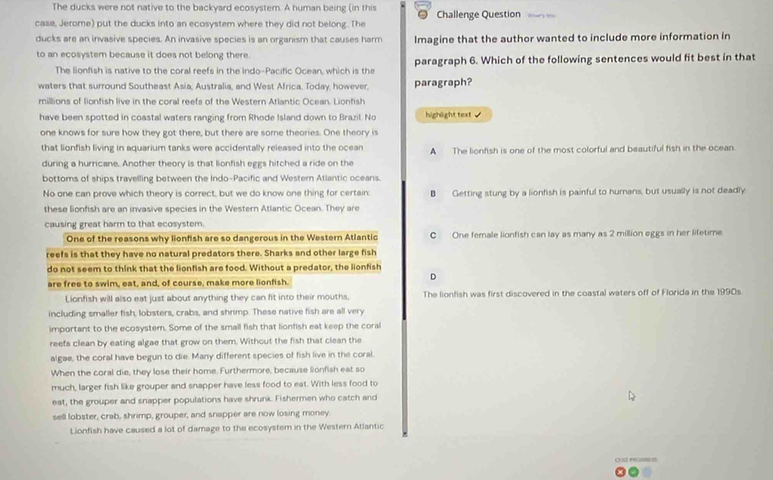 The ducks were not native to the backyard ecosystem. A human being (in this Challenge Question
case, Jerome) put the ducks into an ecosystem where they did not belong. The
ducks are an invasive species. An invasive species is an organism that causes harm Imagine that the author wanted to include more information in
to an ecosystem because it does not belong there.
The lionfish is native to the coral reefs in the Indo-Pacific Ocean, which is the paragraph 6. Which of the following sentences would fit best in that
waters that surround Southeast Asia, Australia, and West Africa. Today, however, paragraph?
millions of fionfish live in the coral reefs of the Western Atlantic Ocean. Lionfish
have been spotted in coastal waters ranging from Rhode Island down to Brazil. No highlight text J
one knows for sure how they got there, but there are some theories. One theory is
that lionfish living in aquarium tanks were accidentally released into the ocean A The lionfish is one of the most colorful and beautiful fish in the ocean.
during a hurricane. Another theory is that lionfish eggs hitched a ride on the
bottoms of ships travelling between the Indo-Pacific and Western Atlantic oceans.
No one can prove which theory is correct, but we do know one thing for certain: B Getting stung by a lionfish is painful to humans, but usually is not deadly
these lionfish are an invasive species in the Western Atlantic Ocean. They are
causing great harm to that ecosystem.
One of the reasons why lionfish are so dangerous in the Western Atlantic C One female lionfish can lay as many as 2 million eggs in her lifetime
reefs is that they have no natural predators there. Sharks and other large fish
do not seem to think that the lionfish are food. Without a predator, the lionfish
D
are free to swim, eat, and, of course, make more lionfish.
Lionfish will also eat just about anything they can fit into their mouths. The lionfish was first discovered in the coastal waters off of Florida in the 1990s
including smaller fish, lobsters, crabs, and shrimp. These native fish are all very
important to the ecosystem. Some of the small fish that lionfish eat keep the coral
reefs clean by eating algae that grow on them. Without the fish that clean the
algae, the coral have begun to die. Many different species of fish live in the coral.
When the coral die, they lose their home. Furthermore, because lionfish eat so
much, larger fish like grouper and snapper have less food to eat. With less food to
eat, the grouper and snapper populations have shrunk. Fishermen who catch and
sell lobster, crab, shrimp, grouper, and snapper are now losing money.
Lionfish have caused a lot of damage to the ecosystem in the Western Atlantic
QUSI PROGSSE