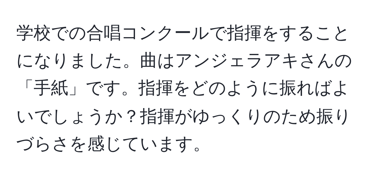 学校での合唱コンクールで指揮をすることになりました。曲はアンジェラアキさんの「手紙」です。指揮をどのように振ればよいでしょうか？指揮がゆっくりのため振りづらさを感じています。