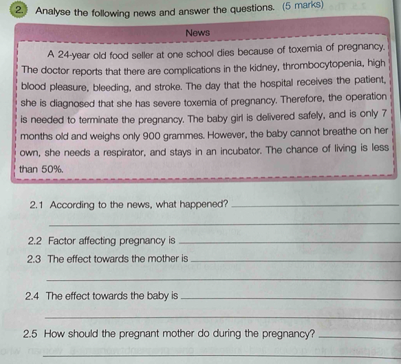 Analyse the following news and answer the questions. (5 marks) 
News 
A 24-year old food seller at one school dies because of toxemia of pregnancy. 
The doctor reports that there are complications in the kidney, thrombocytopenia, high 
blood pleasure, bleeding, and stroke. The day that the hospital receives the patient, 
she is diagnosed that she has severe toxemia of pregnancy. Therefore, the operation 
is needed to terminate the pregnancy. The baby girl is delivered safely, and is only 7
months old and weighs only 900 grammes. However, the baby cannot breathe on her 
own, she needs a respirator, and stays in an incubator. The chance of living is less 
than 50%. 
2.1 According to the news, what happened?_ 
_ 
2.2 Factor affecting pregnancy is_ 
2.3 The effect towards the mother is_ 
_ 
2.4 The effect towards the baby is_ 
_ 
2.5 How should the pregnant mother do during the pregnancy?_ 
_