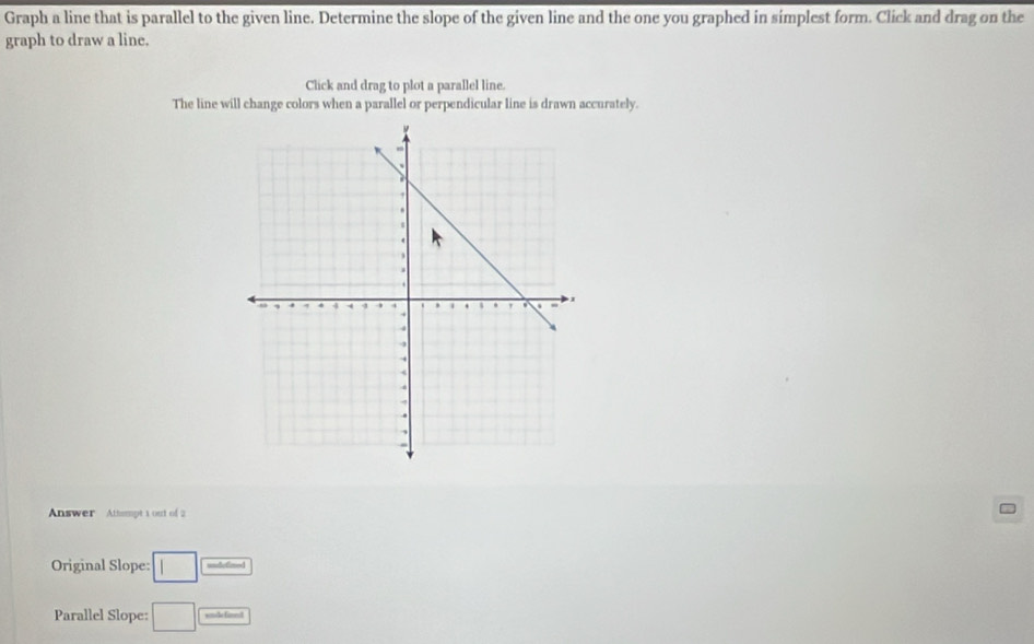 Graph a line that is parallel to the given line. Determine the slope of the given line and the one you graphed in simplest form. Click and drag on the 
graph to draw a line. 
Click and drag to plot a parallel line. 
The line will change colors when a parallel or perpendicular line is drawn accurately. 
Answer Attempt 1 out of 2 
Original Slope: □ undefited 
Parallel Slope: □ winde finedt