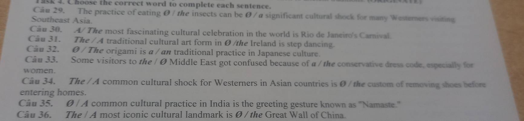 ask 4. Choose the correct word to complete each sentence. 
Câu 29. The practice of eating Ø/ the insects can be Ø / α significant cultural shock for many Westerners visiting 
Southeast Asia. 
Câu 30. A/ The most fascinating cultural celebration in the world is Rio de Janeiro's Carnival. 
Câu 31. The / A traditional cultural art form in Ø /the Ireland is step dancing. 
Câu 32. Ø / The origami is α / an traditional practice in Japanese culture. 
Câu 33. Some visitors to the / Ø Middle East got confused because of a / the conservative dress code, especially for 
women. 
Câu 34. The / A common cultural shock for Westerners in Asian countries is Ø / the custom of removing shoes before 
entering homes. 
Câu 35. Ø / A common cultural practice in India is the greeting gesture known as 'Namaste.' 
Cầu 36. The / A most iconic cultural landmark is Ø / the Great Wall of China.