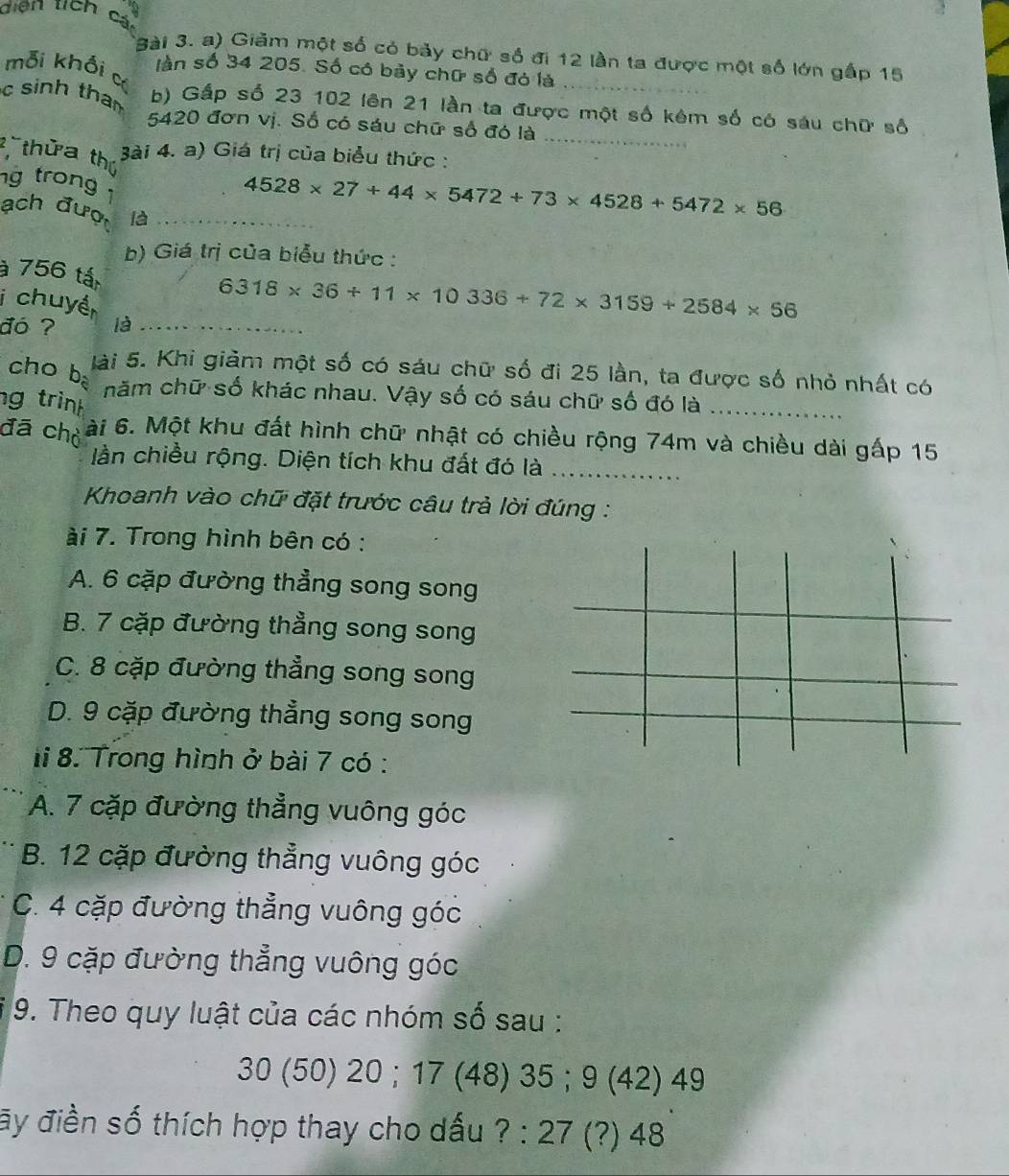 diện tch cá
3ài 3. a) Giảm một số có bảy chữ số đi 12 lần ta được một số lớn gấp 15
mỗi khối c
_
làn số 34 205. Số có bảy chữ số đó là
c sinh than 
b) Gấp số 23 102 lên 21 lần ta được một số kêm số có sáu chữ số
5420 đơn vị. Số có sáu chữ số đó là
_
thửa thứ
Bài 4. a) Giá trị của biểu thức :
g trong 
ach đượ là_
4528* 27+44* 5472+73* 4528+5472* 56
b) Giá trị của biểu thức :
à 756 tấ
i chuyề
6318* 36+11* 10336+72* 3159+2584* 56
đó ? là_
cho  ba
lài 5. Khi giảm một số có sáu chữ số đi 25 lần, ta được số nhỏ nhất có
năm chữ số khác nhau. Vậy số có sáu chữ số đó là_
ng trinh
đã chỏ ài 6. Một khu đất hình chữ nhật có chiều rộng 74m và chiều dài gấp 15
lần chiều rộng. Diện tích khu đất đó là_
Khoanh vào chữ đặt trước câu trả lời đúng :
ài 7. Trong hình bên có :
A. 6 cặp đường thẳng song song
B. 7 cặp đường thẳng song song
C. 8 cặp đường thẳng song song
D. 9 cặp đường thẳng song song
li 8. Trong hình ở bài 7 có :
A. 7 cặp đường thẳng vuông góc
B. 12 cặp đường thẳng vuông góc
C. 4 cặp đường thẳng vuông góc
D. 9 cặp đường thẳng vuông góc
9. Theo quy luật của các nhóm số sau :
30 (50) 20 ; 17 (48) 35 ； 9 (42) 49
ãy điền số thích hợp thay cho dấu ? : 27 (?) 48