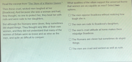 Read the excerpt from "The Story of a Warrior Queen." What qualities of the villain support the universal theme
Then these cruel, wicked men laughed at her that women are as capable as men? Select two
[Boadicea]. And because she was a woman and had, options.
they thought, no one to protect her, they beat her with The men oppose Boadicea without realizing how
rods and were rude to her daughters. tough she is.
But although the Romans were clever, they sometimes
did stupid things. They thought very little of their own The men are rude to Boadicea's daughters.
women, and they did not understand that many of the The men's cruel attitude at home makes them
women of Britain were as brave and as wise as the misjudge Boadicea.
men, and quite as difficult to conquer.
The Romans are clever but sometimes do stupid
things.
The men are cruel and wicked as well as rude.