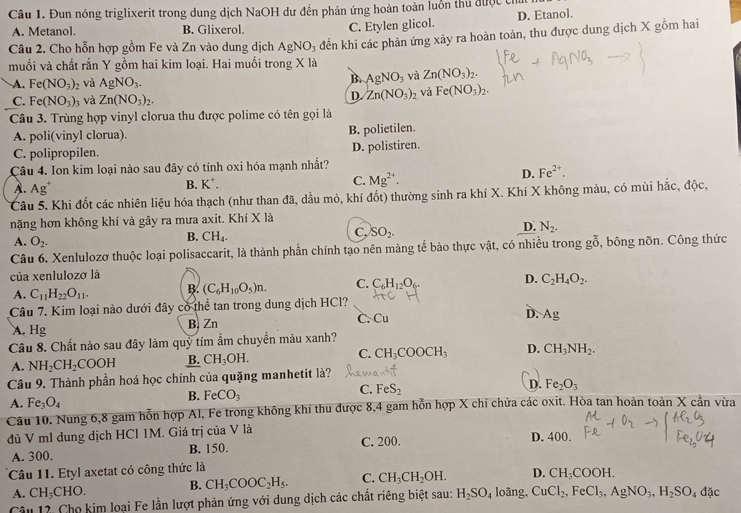 Đun nóng triglixerit trong dung dịch NaOH dư đến phản ứng hoàn toàn luồn thu được chấ
A. Metanol. B. Glixerol.
C. Etylen glicol. D. Etanol.
Câu 2. Cho hỗn hợp gồm Fe và Zn vào dung dịch AgNO_3 đến khi các phản ứng xảy ra hoàn toàn, thu được dung dịch X gồm hai
muối và chất rắn Y gồm hai kim loại. Hai muối trong X là
A. Fe(NO_3)_2 và AgNO_3.
B. AgNO_3 và Zn(NO_3)_2.
C. Fe(NO_3)_3 và Zn(NO_3)_2. D. Zn(NO_3)_2 và Fe(NO_3)_2.
Câu 3. Trùng hợp vinyl clorua thu được polime có tên gọi là
A. poli(vinyl clorua).
B. polietilen.
C. polipropilen. D. polistiren.
Câu 4. Ion kim loại nào sau đây có tính oxi hóa mạnh nhất?
A. Ag^+ K^+. C. Mg^(2+).
D. Fe^(2+).
B.
Câu 5. Khi đốt các nhiên liệu hóa thạch (như than đã, dầu mỏ, khí đốt) thường sinh ra khí X. Khí X không màu, có mùi hắc, độc,
nặng hơn không khí và gây ra mưa axit. Khí X là
C, SO_2.
D. N_2.
A. O_2.
B. CH_4.
Câu 6. Xenlulozơ thuộc loại polisaccarit, là thành phần chính tạo nên màng tế bào thực vật, có nhiều trong gỗ, bông nõn. Công thức
của xenlulozơ là
C. C_6H_12O_6.
D. C_2H_4O_2.
A. C_11H_22O_11.
B. (C_6H_10O_5)n.
Câu 7. Kim loại nào dưới đây có thể tan trong dung dịch HCl?
A. Hg B. Zn C. Cu
D. Ag
Câu 8. Chất nào sau đây làm quỳ tím ẩm chuyển màu xanh?
C. CH_3COOCH_3
D. CH_3NH_2.
A. NH_2CH_2COOH
B. CH_3OH.
Câu 9. Thành phần hoá học chính của quặng manhetit là?
D. Fe_2O_3
A. Fe_3O_4
B. FeCO_3
C. FeS_2
Câu 10. Nung 6,8 gam hỗn hợp Al, Fe trong không khí thu được 8,4 gam hỗn hợp X chỉ chứa các oxit. Hòa tan hoàn toàn X cần vừa
đủ V ml dung dịch HCl 1M. Giá trị của V là
C. 200. D. 400.
A. 300. B. 150.
Câu 11. Etyl axetat có công thức là
D. CH_3COOH.
A. CH_3CHO.
B. CH_3COOC_2H_5.
C. CH_3CH_2OH.
Câu 12. Cho kim loại Fe lần lượt phản ứng với dung dịch các chất riêng biệt sau: H_2SO_4 loãng, CuCl_2,FeCl_3,AgNO_3,H_2SO_4 đặc