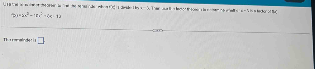 Use the remainder theorem to find the remainder when f(x) is divided by x-3. Then use the factor theorem to determine whether x-3 is a factor of f(x).
f(x)=2x^3-10x^2+8x+13
The remainder is □ .