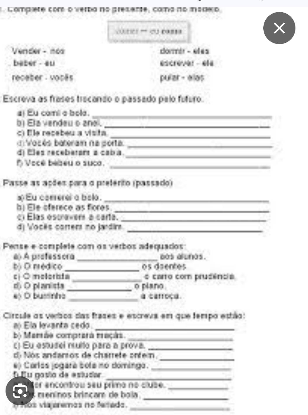 Compere cor o verba na gresene, comano msdeo 
coutics 'd p=t 
Vender - néa corer - eles 
baber - au escrever - 614 
recater vopäs pular- elos 
Escreva as frases trecando o passado pelo futuro 
j Eu comi a bola._ 
b) Eta vendeu o ano ._ 
c) Ele recebeu a visita_ 
Voz és baterain na porta._ 
d) Eles receberam a cab a. 
_ 
f Voce bebeu o suc._ 
Passe as ações para o preférito (passado) 
x Eu coererel a belo._ 
Ele eferece as fores._ 
el Elas escraverd a caria._ 
d) Vocês carter no jardira_ 
Pense e complete com os verbos adequados: 
a) A prefessora _aas alunas. 
b) O nrédico _os daentes 
c ○ molorista _o carro com prudência 
d O planlista _o plano 
eộ Ở businha _ caffoçe. 
Ciírcule as verbos das frases e escreva em que tempo estão: 
Ela lovanta cedo_ 
by Mamáe comprara maçin._ 
c Eu estusel nruito para a prova._ 
d Nós andantos de charrete antern. 
_ 
e) Carlás jogara bota no dómingo._ 
E u gasão de astusar_ 
er encontrou seu primo no cluse._ 
meninos brincar de bola 
_ 
T ños viajeremas no ferada._