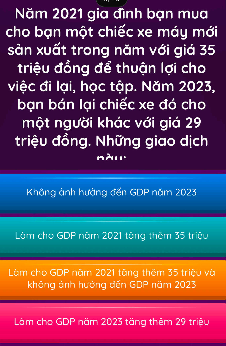 Năm 2021 gia đình bạn mua
cho bạn một chiếc xe máy mới
sản xuất trong năm với giá 35
triệu đồng để thuận lợi cho
việc đi lại, học tập. Năm 2023,
bạn bán lại chiếc xe đó cho
một người khác với giá 29
triệu đồng. Những giao dịch
nà'
Không ảnh hưởng đến GDP năm 2023
Làm cho GDP năm 2021 tăng thêm 35 triệu
Làm cho GDP năm 2021 tăng thêm 35 triệu và
không ảnh hưởng đến GDP năm 2023
Làm cho GDP năm 2023 tăng thêm 29 triệu