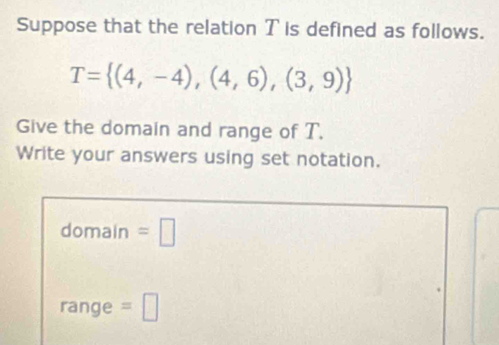 Suppose that the relation T is defined as follows.
T= (4,-4),(4,6),(3,9)
Give the domain and range of T. 
Write your answers using set notation. 
domain =□ 
range =□