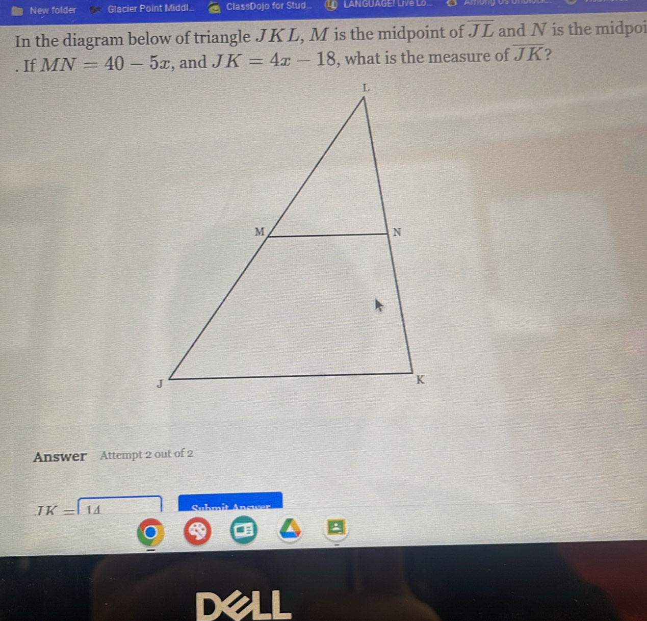 New folder Glacier Point Middl... ClassDojo for Stud. LANGUAGE! Livé Lo 
In the diagram below of triangle JKL, M is the midpoint of overline JL and N is the midpoi 
. If MN=40-5x , and JK=4x-18 , what is the measure of overline JK ? 
Answer Attempt 2 out of 2
TK=11