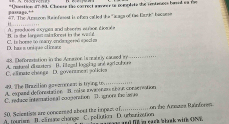 bi d iv ers i t 
*Question 47-50. Choose the correct answer to complete the sentences based on the
passage.**
47. The Amazon Rainforest is often called the "lungs of the Earth" because
it._
A. produces oxygen and absorbs carbon dioxide
B. is the largest rainforest in the world
C. is home to many endangered species
D. has a unique climate
48. Deforestation in the Amazon is mainly caused by_
A. natural disasters B. illegal logging and agriculture
C. climate change D. government policies
49. The Brazilian government is trying to._
A. expand deforestation B. raise awareness about conservation
C. reduce international cooperation D. ignore the issue
50. Scientists are concerned about the impact of. _.on the Amazon Rainforest.
A. tourism B. climate change C. pollution D. urbanization
porrage and fill in each blank with ONE