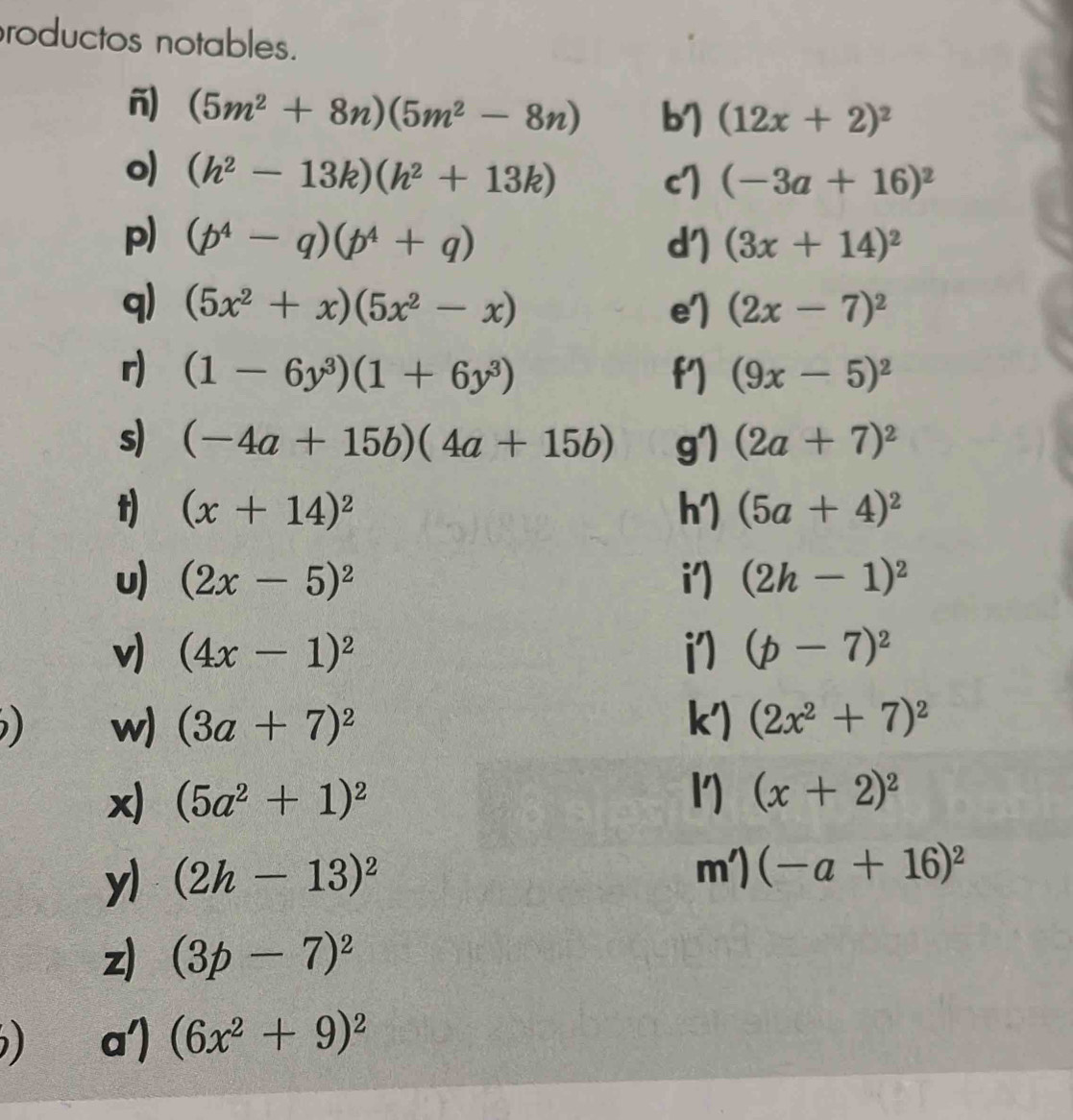 roductos notables. 
-) (5m^2+8n)(5m^2-8n) b) (12x+2)^2
o) (h^2-13k)(h^2+13k)
c] (-3a+16)^2
p) (p^4-q)(p^4+q) d') (3x+14)^2
q) (5x^2+x)(5x^2-x) e') (2x-7)^2
r) (1-6y^3)(1+6y^3) f′) (9x-5)^2
s) (-4a+15b)(4a+15b) g'1 (2a+7)^2
t) (x+14)^2 h′) (5a+4)^2
u) (2x-5)^2 i') (2h-1)^2
v) (4x-1)^2 i7 (p-7)^2
) w) (3a+7)^2 k') (2x^2+7)^2
x) (5a^2+1)^2 l) (x+2)^2
yl (2h-13)^2
m')(-a+16)^2
z) (3p-7)^2
) a') (6x^2+9)^2