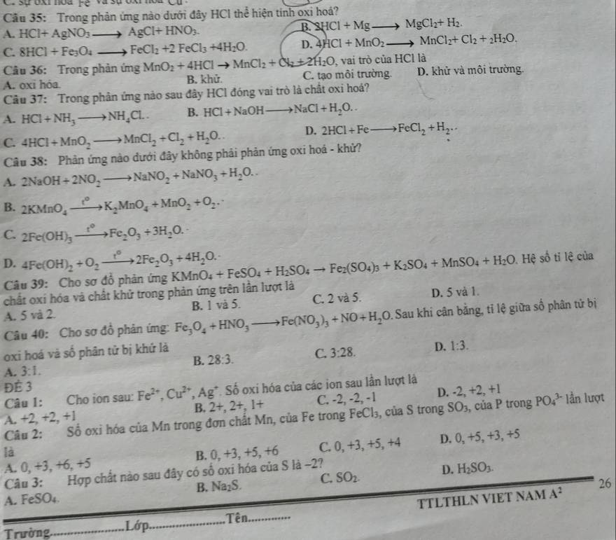 sự  oxi noa Fệ va sựox
Cầu 35: Trong phản ứng nào dưới đây HCl thể hiện tính oxi hoá?
A. HCl+AgNO_3to AgCl+HNO_3.
B. 2HCl+Mg , MgCl_2+H_2.
C. 8HCl+Fe_3O_4to FeCl_2+2FeCl_3+4H_2O. D. 4HCl+MnO_2to MnCl_2+Cl_2+_2H_2O.
Câu 36: Trong phản ứng MnO_2+4HClto MnCl_2+Cl_2+2H_2O , vai trò của HCl là
A. oxi hóa. B. khử. C. tạo môi trường. D. khử và môi trường.
Câu 37: Trong phân ứng nào sau đây HCl đóng vai trò là chất oxi hoá?
A. HCl+NH_3to NH_4Cl.. B. HCl+NaOHto NaCl+H_2O..
C. 4HCl+MnO_2to MnCl_2+Cl_2+H_2O.
D. 2HCl+Feto FeCl_2+H_2..
Câu 38: Phản ứng nào dưới đây không phải phản ứng oxi hoá - khử?
A. 2NaOH+2NO_2to NaNO_2+NaNO_3+H_2O..
B. 2KMnO_4xrightarrow t^0K_2MnO_4+MnO_2+O_2.
C. 2Fe(OH)_3xrightarrow t°Fe_2O_3+3H_2O.
A
D. 4Fe(OH)_2+O_2xrightarrow t°2Fe_2O_3+4H_2O. KMnO_4+FeSO_4+H_2SO_4to Fe_2(SO_4)_3+K_2SO_4+MnSO_4+H_2O Hệ :   ti lệ của
Câu 39: Cho sơ đồ phản ứng
chất oxí hóa và chất khử trong phản ứng trên lần lượt là
A. 5 và 2. B. 1 và 5. C. 2 và 5. D. 5 và 1.
Câu 40: Cho sơ đồ phản ứng: Fe_3O_4+HNO_3 Fe(NO_3)_3+NO+H_2O Sau khi cân bằng, tỉ lệ giữa số phân tử bị
oxi hoá và số phân tử bị khứ là
B. 28:3.
C. 3:28. D. 1:3.
A. 3:1.
ĐÉ 3
Câu 1: Cho ion sau: Fe^(2+),Cu^(2+) Ag *. Số oxi hóa của các ion sau lần lượt là
B. 2+,2+,1+ C. -2, -2, -1 D. -2
A. +2,+ 2, +1 , +2, +1
Câu 2: Số oxi hóa của Mn trong đơn chất Mn, của Fe trong FeCl_3 , của S trong SO_3 , của P trong PO_4^((3-) lần lượt
là B. 0, +3, +5, +6 C. 0, +3, +5, +4 D. 0, +5, +3, +5
A. 0, +3, +6, +5
Câu 3: Hợp chất nào sau đây có số oxi hóa của S là -2?
C. SO_2).
D. H_2SO_3.
B. Na_2S. 26
A. FeSO₄.
Trường_  Lớp._ _TTLTHLN VIET NAM
A^2
Tên