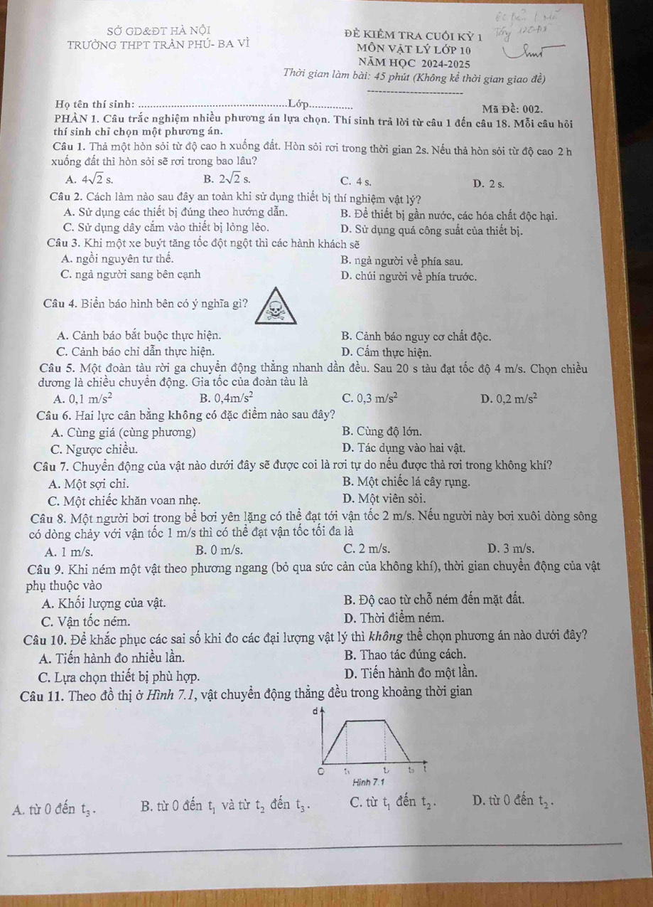 SỞ gd&đt hà nội đẻ KIÊM TRA cUối Kỷ 1
TRƯỜNG THPT TRẬN PHÚ- BA Vì môN Vật lý lớp 10
NăM HQC 2024-2025
Thời gian làm bài: 45 phút (Không kể thời gian giao đề)
_
Họ tên thí sinh: _Lớp_ Mã Đề: 002.
PHÀN 1. Câu trắc nghiệm nhiều phương án lựa chọn. Thí sinh trả lời từ câu 1 đến câu 18. Mỗi câu hỏi
thí sinh chỉ chọn một phương án.
Câu 1. Thả một hòn sỏi từ độ cao h xuống đất. Hòn sỏi rơi trong thời gian 2s. Nếu thả hòn sỏi từ độ cao 2 h
xuống đất thì hòn sỏi sẽ rơi trong bao lâu?
A. 4sqrt(2)s. B. 2sqrt(2)s. C. 4 s. D. 2 s.
Câu 2. Cách làm nào sau đây an toàn khi sử dụng thiết bị thí nghiệm vật lý?
A. Sử dụng các thiết bị đúng theo hướng dẫn. B. Để thiết bị gần nước, các hóa chất độc hại.
C. Sử dụng dây cắm vào thiết bị lỏng lẻo. D. Sử dụng quá công suất của thiết bị
Câu 3. Khi một xe buýt tăng tốc đột ngột thì các hành khách sẽ
A. ngồi nguyên tư thế. B. ngả người về phía sau.
C. ngả người sang bên cạnh D. chúi người về phía trước.
Câu 4. Biển báo hình bên có ý nghĩa gì?
A. Cảnh báo bắt buộc thực hiện. B. Cảnh báo nguy cơ chất độc.
C. Cảnh báo chỉ dẫn thực hiện D. Cẩm thực hiện.
Câu 5. Một đoàn tàu rời ga chuyển động thẳng nhanh dần đều. Sau 20 s tàu đạt tốc độ 4 m/s. Chọn chiều
dương là chiều chuyền động. Gia tốc của đoàn tàu là
A. 0,1m/s^2 B. 0,4m/s^2 C. 0,3m/s^2 D. 0,2m/s^2
Câu 6. Hai lực cân bằng không có đặc điểm nào sau đây?
A. Cùng giá (cùng phương) B. Cùng độ lớn.
C. Ngược chiều. D. Tác dụng vào hai vật.
Câu 7. Chuyển động của vật nào dưới đây sẽ được coi là rơi tự do nếu được thả rơi trong không khí?
A. Một sợi chi. B. Một chiếc lá cây rụng.
C. Một chiếc khăn voan nhẹ. D. Một viên sỏi.
Câu 8. Một người bơi trong bể bơi yên lặng có thể đạt tới vận tốc 2 m/s. Nếu người này bơi xuôi dòng sông
có dòng chảy với vận tốc 1 m/s thì có thể đạt vận tốc tối đa là
A. 1 m/s. B. 0 m/s. C. 2 m/s. D. 3 m/s.
Câu 9. Khi ném một vật theo phương ngang (bỏ qua sức cản của không khí), thời gian chuyển động của vật
phụ thuộc vào
A. Khối lượng của vật. B. Độ cao từ chỗ ném đến mặt đất.
C. Vận tốc ném. D. Thời điểm ném.
Câu 10. Để khắc phục các sai số khi đo các đại lượng vật lý thì không thể chọn phương án nào dưới đây?
A. Tiến hành đo nhiều lần. B. Thao tác đúng cách.
C. Lựa chọn thiết bị phù hợp. D. Tiến hành đo một lần.
Câu 11. Theo đồ thị ở Hình 7.1, vật chuyển động thẳng đều trong khoảng thời gian
Hình 7.1
A. từ 0 đến t_3. B. từ 0 đến tị và từ t_2 đến t_3. C. tù L_1 đến t_2. D. từ 0 đến t_2.
