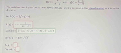 f(x)= 1/x-3  and g(x)= (x-8)/x+2 . 
domains. For each function A given below, find a formula for h(z) and the domain of Å. Use interval notation for entering the 
(A) h(x)=(fcirc g)(x).
h(x)=|x+ 2/-2(x+7) 
Domain (-∈fty ,-7)∪ (-7,-2)∪ (-2,∈fty )
(B) h(x)=(gcirc f)(x)
h(x)=□
==Domain === =□