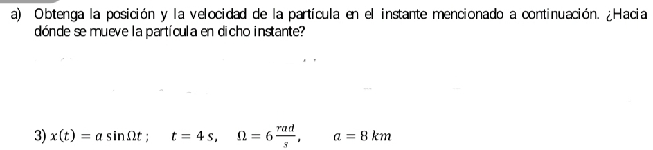 Obtenga la posición y la velocidad de la partícula en el instante mencionado a continuación. ¿Hacia 
dónde se mueve la partícula en dicho instante? 
3) x(t)=asin Omega t; t=4s, Omega =6 rad/s , a=8km