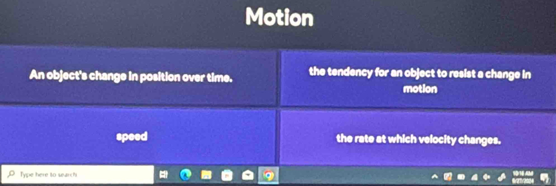 Motion 
An object's change in position over time. 
the tendency for an object to resist a change in 
motion 
speed the rate at which velocity changes. 
Type here to search 
1010 A