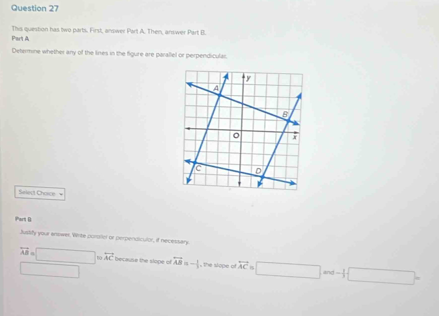 This question has two parts. First, answer Part A. Then, answer Part B.
Part A
Determine whether any of the lines in the figure are parallel or perpendicular.
Select Chorce
Part B
Justify your answer. Write portllel or perpendiculor, if necessary.
overleftrightarrow AB=□ tovector AC because the slope of overleftrightarrow AB is - 1/3  , the slope of overleftrightarrow AC 5 □ and - 1/3  □ =
□