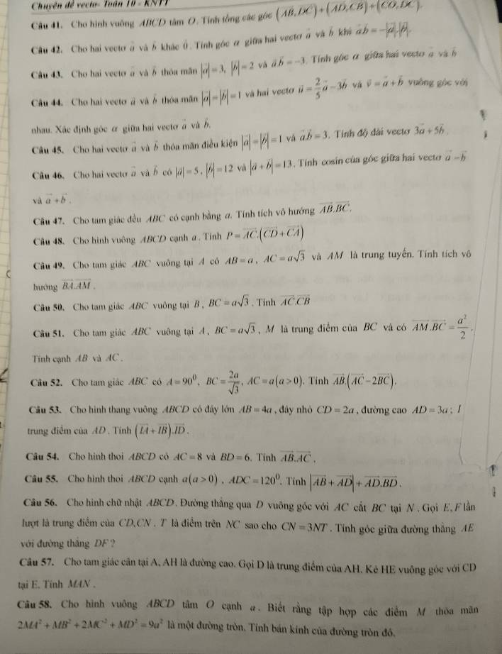 Chuyện đề vecto- Toàn 10 - KNTT
Câu 41. Cho hình vuông ABCD tâm O. Tính tổng các góc (vector AB,vector DCendpmatrix +beginpmatrix vector AD_1)
Câu 42, Cho hai vecto à vàδ khác (.Tính góc ỡ giữa hai vectơ π và h khá ab=-|2-|vector a
Câu 43. Cho hai vecto à và 6 thóa mãn |vector a|=3,|vector b|=2 và vector avector b=-3 Tính gốc ở giữa hai vecto à và 
Câu 44. Cho hai vecto # và ở thóa mãn |vector a|=|vector b|=1 và hai vecto vector u= 2/5 vector a-3vector b và vector v=vector a+vector b vuông gòc với
nhau. Xắc định góc ơ giữa hai vectơ à và h.
Câu 45. Cho hai vecto à và  thóa măn điều kiện |vector a|=|vector b|=1 và vector a.vector b=3. Tính độ dài vecto 3a+5b.
Câu 46、 Cho hai vecto x và vector b có |aendvmatrix =5.beginvmatrix b|=12 và |vector a+vector b|=13 ,  Tính cosin của góc giữa hai vector vector a-vector b
và vector a+vector b.
Câu 47. Cho tam giác đều ABC có cạnh bằng a. Tính tích vô hướng overline AB.overline BC.
Câu 48. Cho hình vuông ABCD cạnh a . Tính P=overline AC.(overline CD+overline CA)
Câu 49. Cho tam giác ABC vuông tại A có AB=a,AC=asqrt(3) và AM là trung tuyến. Tính tích vô
C
hướng overline BA.overline AM.
Câu 50. Cho tam giác ABC vuông tại B , BC=asqrt(3). Tỉnh overline ACoverline CB
Cu 51. Cho tam giác ABC vuông tại A . BC=asqrt(3) M là trung điểm của BC và có overline AM.overline BC= a^2/2 .
Tinh cạnh AB và AC .
Câu 52. Cho tam giác ABC có A=90^0,BC= 2a/sqrt(3) ,AC=a(a>0) 、 Tỉnh vector AB.(vector AC-2vector BC).
Câu 53. Cho hình thang vuông ABCD có đây lớn AB=4a , đây nhỏ CD=2a , đường cao AD=3a 1
trung điểm của AD . Tính (overline LA+overline IB).overline ID.
Câu 54. Cho hình thọi ABCD có AC=8 và BD=6. Tính vector AB.vector AC.
Câu 55. Cho hình thoi ABCD cạnh a(a>0).ADC=120^0 Tính |vector AB+vector AD|+vector AD.vector BD.
Câu 56. Cho hình chữ nhật ABCD. Đường thắng qua D vuông góc với AC cất BC tại N . Gọi E, F lằn
lượt là trung điểm của CD.CN . T là điểm trên NC sao cho CN=3NT Tính góc giữa đường thắng AE
với đường thắng DF ?
Câu 57. Cho tam giác cân tại A, AH là đường cao. Gọi D là trung điểm của AH. Kẻ HE vuông góc với CD
tại E. Tính M4N .
Câu 58. Cho hình vuông ABCD tâm O cạnh a. Biết rằng tập hợp các điểm M thỏa mãn
2MA^2+MB^2+2MC^2+MD^2=9a^2 là một đường tròn. Tính bán kinh của đường tròn đó.