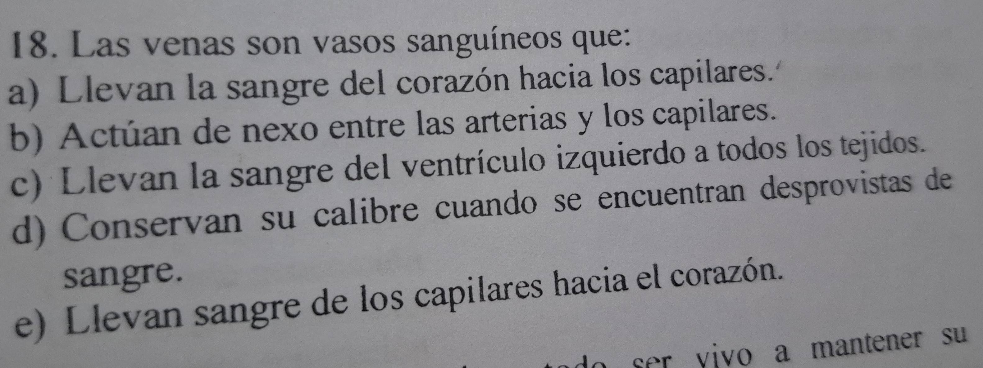 Las venas son vasos sanguíneos que:
a) Llevan la sangre del corazón hacia los capilares.'º
b) Actúan de nexo entre las arterias y los capilares.
c) Llevan la sangre del ventrículo izquierdo a todos los tejidos.
d) Conservan su calibre cuando se encuentran desprovistas de
sangre.
e) Llevan sangre de los capilares hacia el corazón.
ser yivo a mantener su