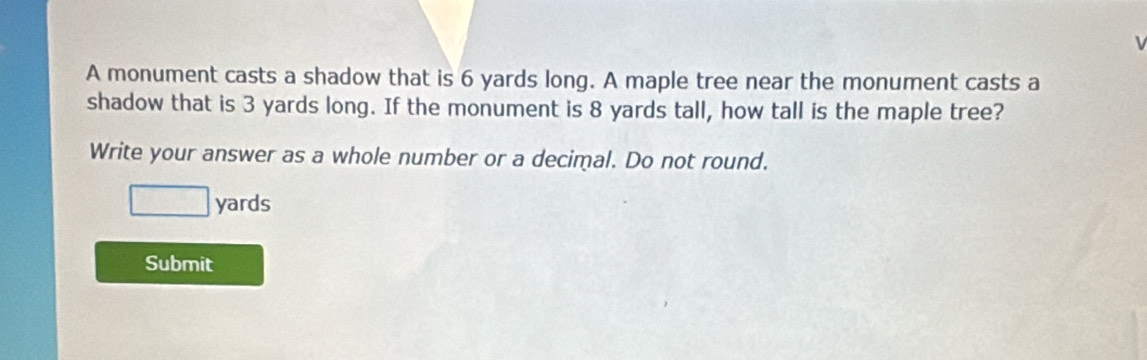 A monument casts a shadow that is 6 yards long. A maple tree near the monument casts a 
shadow that is 3 yards long. If the monument is 8 yards tall, how tall is the maple tree? 
Write your answer as a whole number or a decimal. Do not round.
□ yards
Submit