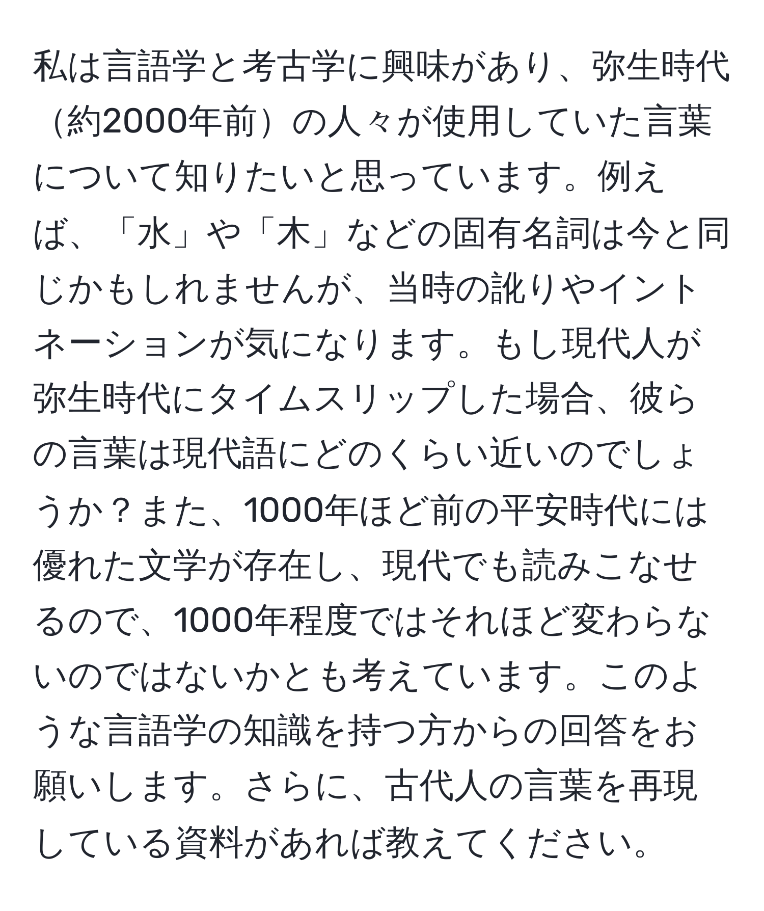 私は言語学と考古学に興味があり、弥生時代約2000年前の人々が使用していた言葉について知りたいと思っています。例えば、「水」や「木」などの固有名詞は今と同じかもしれませんが、当時の訛りやイントネーションが気になります。もし現代人が弥生時代にタイムスリップした場合、彼らの言葉は現代語にどのくらい近いのでしょうか？また、1000年ほど前の平安時代には優れた文学が存在し、現代でも読みこなせるので、1000年程度ではそれほど変わらないのではないかとも考えています。このような言語学の知識を持つ方からの回答をお願いします。さらに、古代人の言葉を再現している資料があれば教えてください。