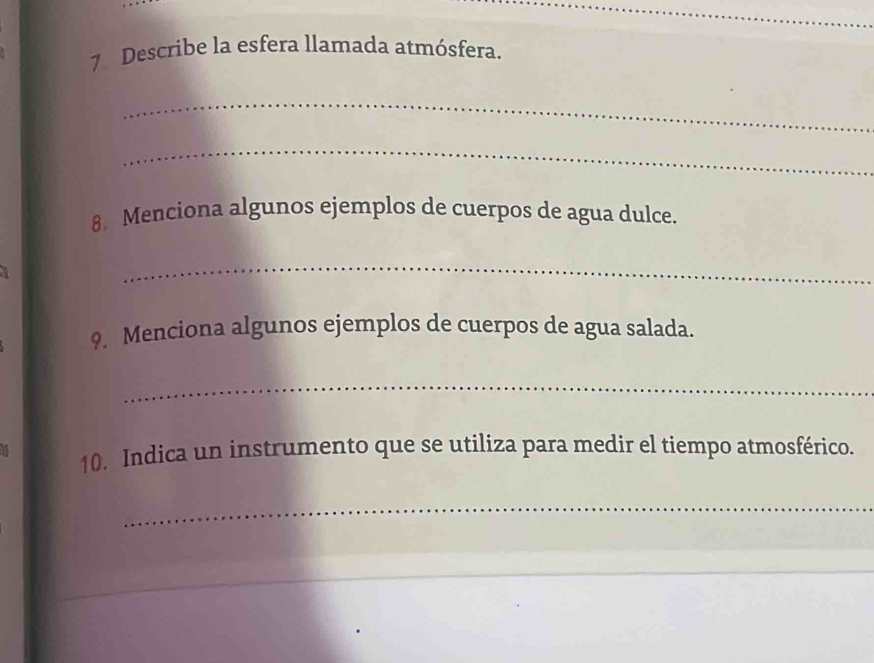 Describe la esfera llamada atmósfera. 
_ 
_ 
8 Menciona algunos ejemplos de cuerpos de agua dulce. 
_ 
9. Menciona algunos ejemplos de cuerpos de agua salada. 
_ 
10. Indica un instrumento que se utiliza para medir el tiempo atmosférico. 
_ 
_