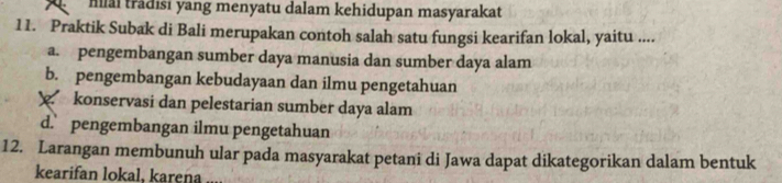 Mllai trădisi yang menyatu dalam kehidupan masyarakat
11. Praktik Subak di Bali merupakan contoh salah satu fungsi kearifan lokal, yaitu ....
a. pengembangan sumber daya manusia dan sumber daya alam
b. pengembangan kebudayaan dan ilmu pengetahuan
konservasi dan pelestarian sumber daya alam
d. pengembangan ilmu pengetahuan
12. Larangan membunuh ular pada masyarakat petani di Jawa dapat dikategorikan dalam bentuk
kearifan lokal, karena