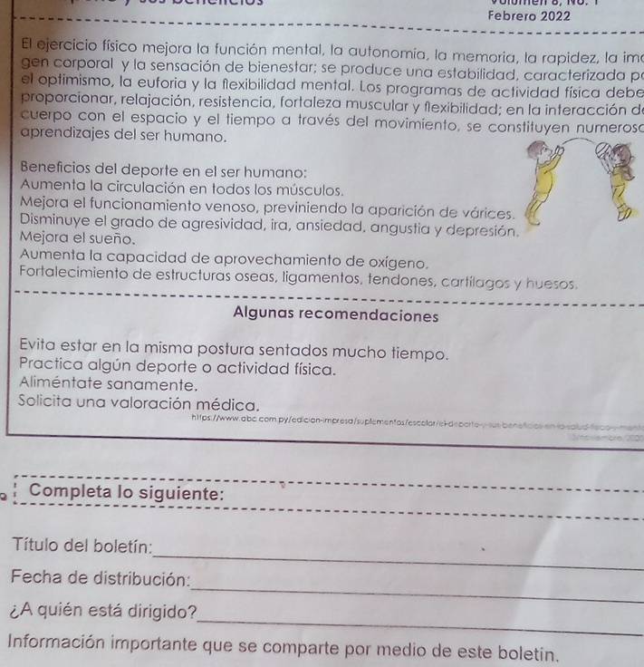 Febrero 2022
El ejercicio físico mejora la función mental, la autonomía, la memoria, la rapidez, la ima
gen corporal y la sensación de bienestar; se produce una estabilidad, caracterizada po
el optimismo, la euforia y la flexibilidad mental. Los programas de actividad física debe
proporcionar, relajación, resistencia, fortaleza muscular y flexibilidad; en la interacción de
cuerpo con el espacio y el tiempo a través del movimiento, se constituyen numeroso
aprendizajes del ser humano.
Beneficios del deporte en el ser humano:
Aumenta la circulación en todos los músculos.
Mejora el funcionamiento venoso, previniendo la aparición de várices
Disminuye el grado de agresividad, ira, ansiedad, angustia y depresión
Mejora el sueño.
Aumenta la capacidad de aprovechamiento de oxígeno.
Fortalecimiento de estructuras oseas, ligamentos, tendones, cartílagos y huesos.
Algunas recomendaciones
Evita estar en la misma postura sentados mucho tiempo.
Practica algún deporte o actividad física.
Alliméntate sanamente.
Solicita una valoración médica.
h1tps://www.qbc.com.py/edición-impresd/suplementos/escolor/el-deporto-y-sus beneticios ena
Completa lo siguiente:
_
Título del boletín:
_
Fecha de distribución:
_
_
¿A quién está dirigido?
Información importante que se comparte por medio de este boletin.