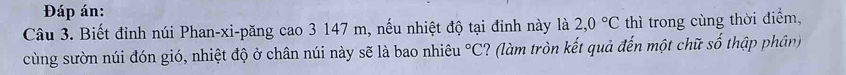 Đáp án: 
Câu 3. Biết đỉnh núi Phan-xi-păng cao 3 147 m, nếu nhiệt độ tại đinh này là 2,0°C thì trong cùng thời điểm, 
cùng sườn núi đón gió, nhiệt độ ở chân núi này sẽ là bao nhiêu°C ? (làm tròn kết quả đến một chữ số thập phân)