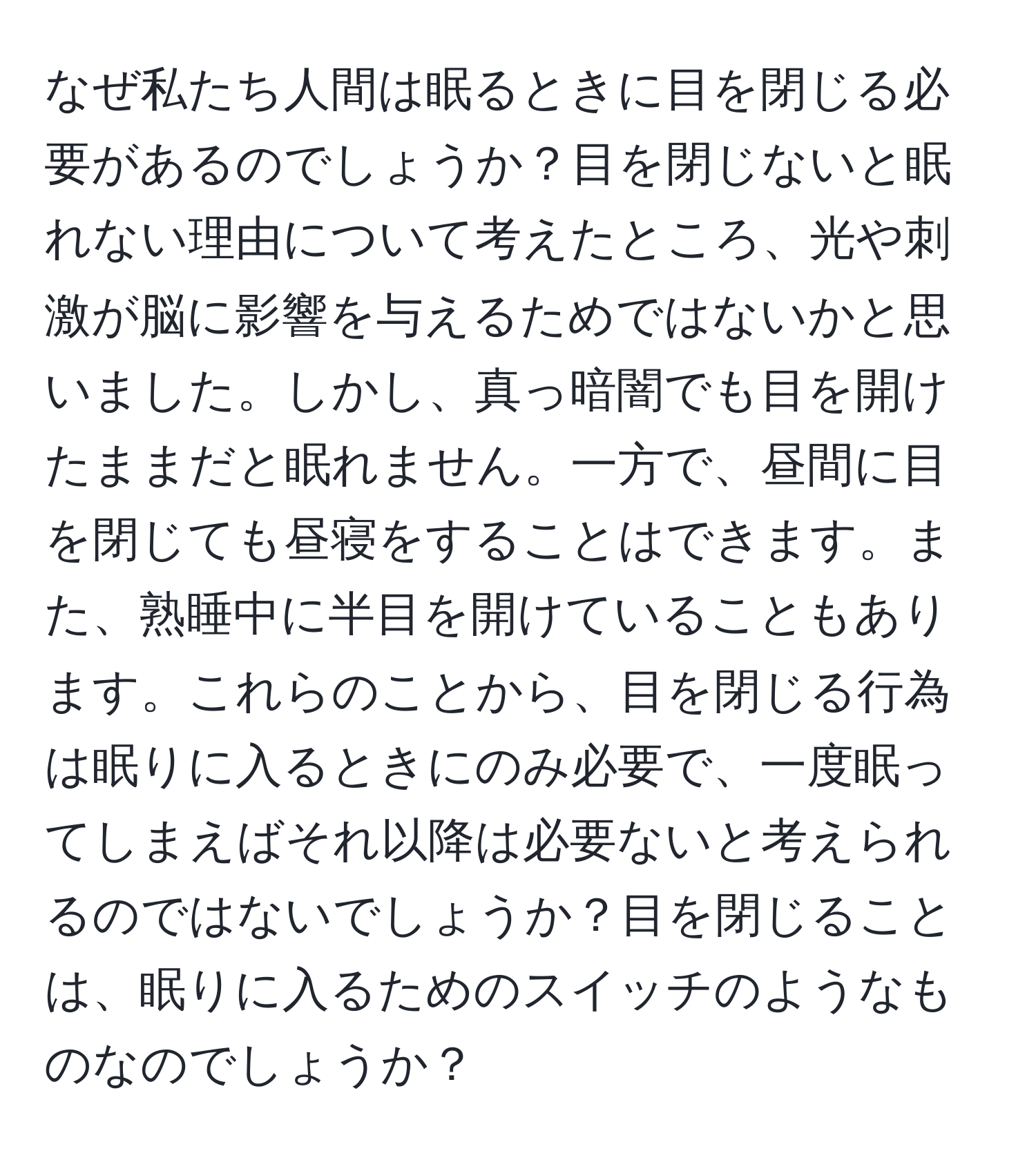 なぜ私たち人間は眠るときに目を閉じる必要があるのでしょうか？目を閉じないと眠れない理由について考えたところ、光や刺激が脳に影響を与えるためではないかと思いました。しかし、真っ暗闇でも目を開けたままだと眠れません。一方で、昼間に目を閉じても昼寝をすることはできます。また、熟睡中に半目を開けていることもあります。これらのことから、目を閉じる行為は眠りに入るときにのみ必要で、一度眠ってしまえばそれ以降は必要ないと考えられるのではないでしょうか？目を閉じることは、眠りに入るためのスイッチのようなものなのでしょうか？